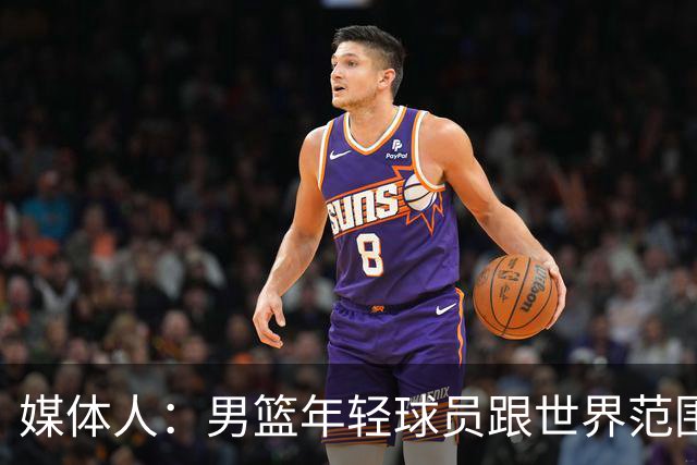 媒体人：男篮年轻球员跟世界范围同龄比差距很大 且其实也不年轻